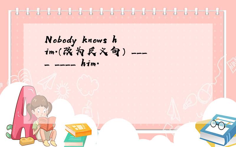 Nobody knows him.（改为反义句） ____ ____ him.