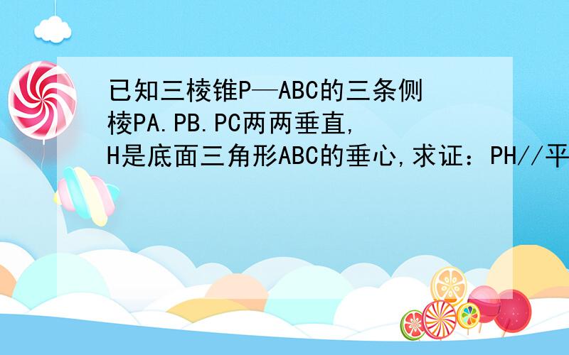已知三棱锥P—ABC的三条侧棱PA.PB.PC两两垂直,H是底面三角形ABC的垂心,求证：PH//平面ABC.