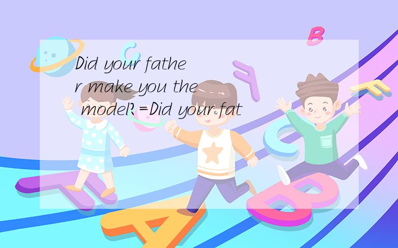 Did your father make you the model?=Did your fat