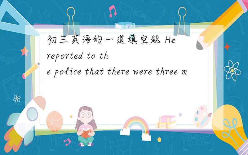 初三英语的一道填空题 He reported to the police that there were three m