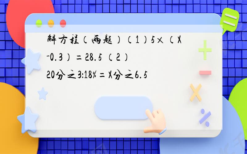 解方程（两题）（1）5×（X-0.3）=28.5 （2）20分之3：18%=X分之6.5