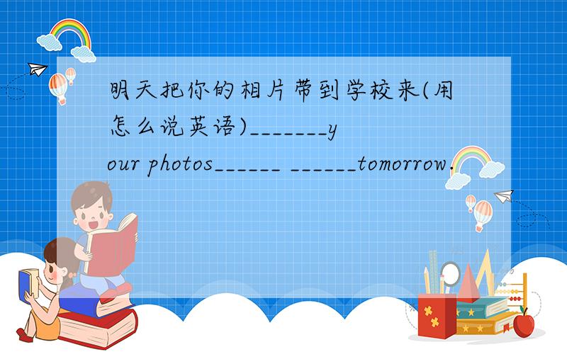 明天把你的相片带到学校来(用怎么说英语)_______your photos______ ______tomorrow.