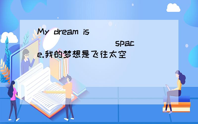 My dream is ___ ___ ___ space.我的梦想是飞往太空