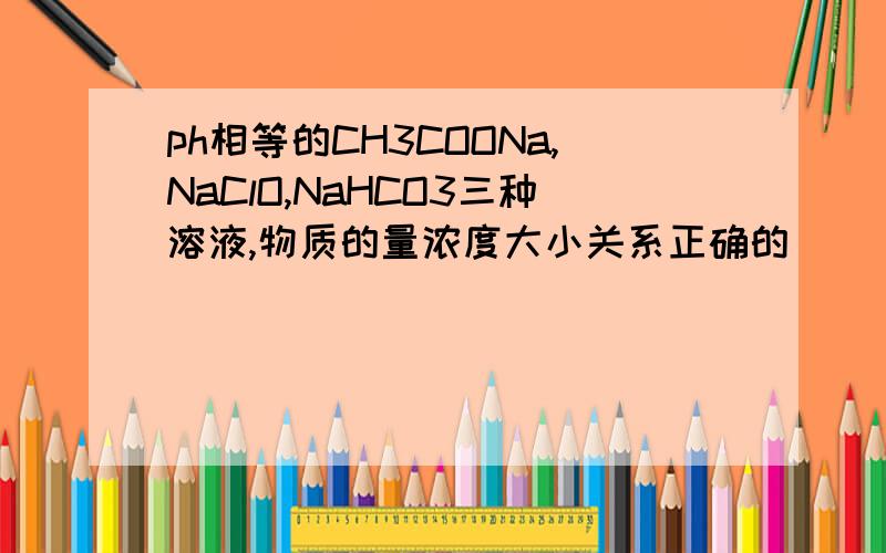ph相等的CH3COONa,NaClO,NaHCO3三种溶液,物质的量浓度大小关系正确的