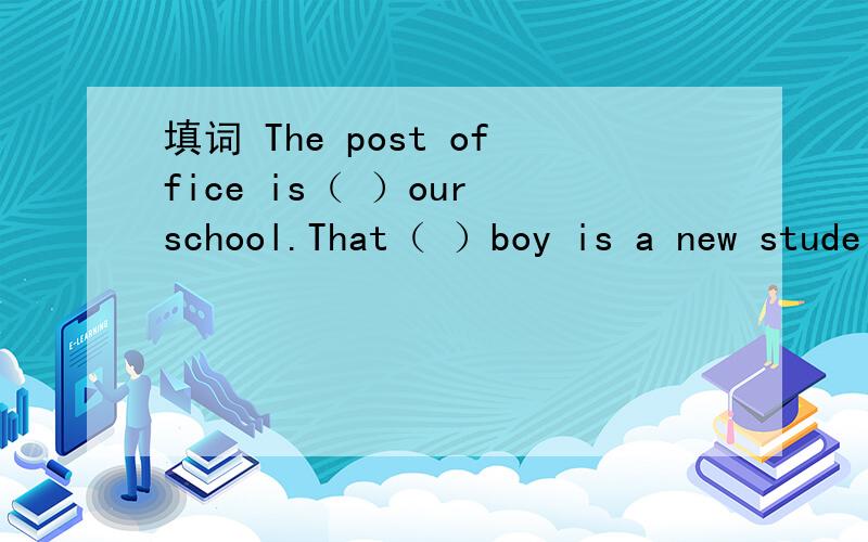 填词 The post office is（ ）our school.That（ ）boy is a new stude