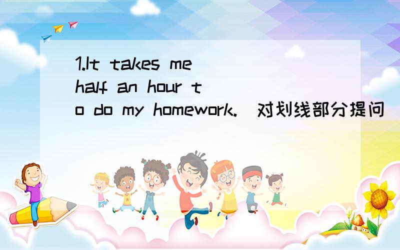 1.It takes me half an hour to do my homework.(对划线部分提问）