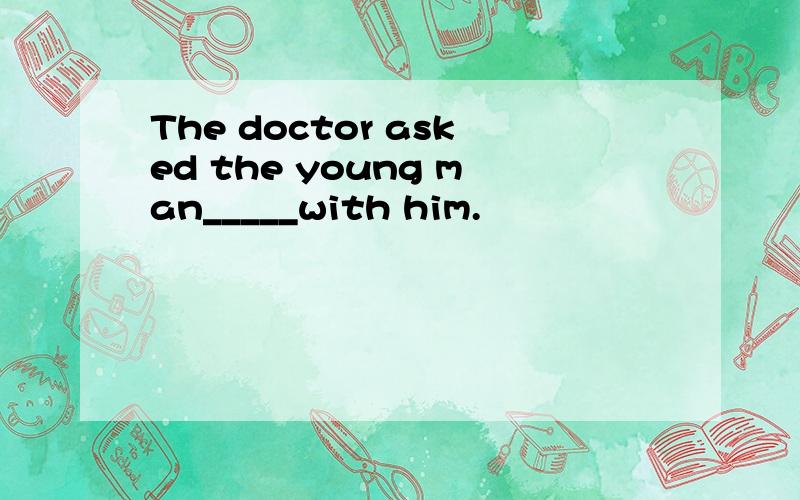The doctor asked the young man_____with him.
