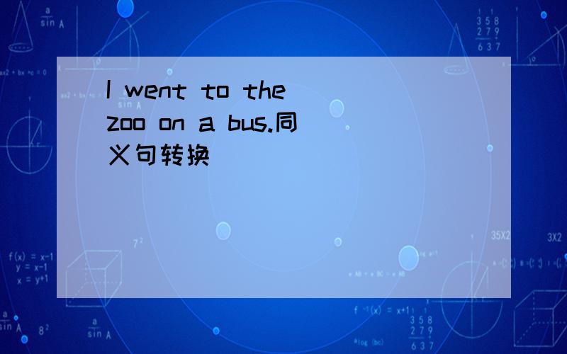 I went to the zoo on a bus.同义句转换
