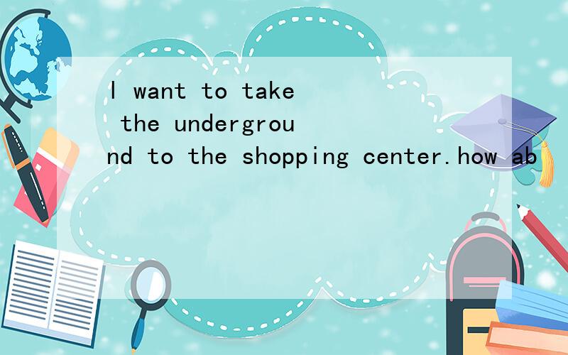 l want to take the underground to the shopping center.how ab