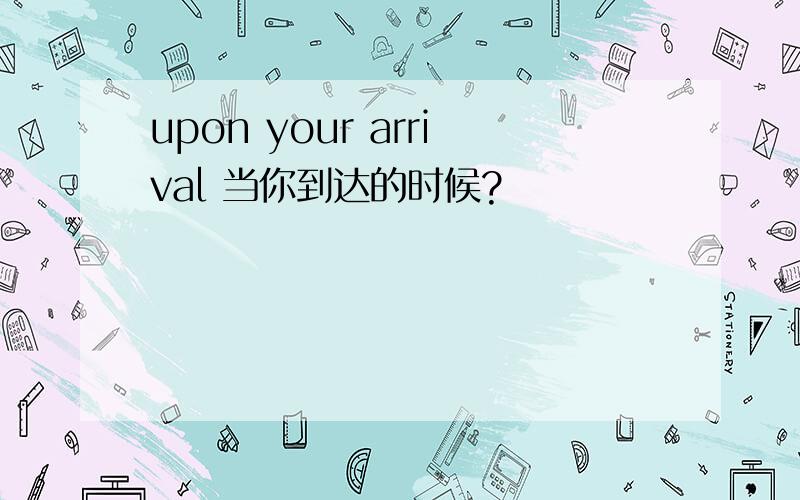 upon your arrival 当你到达的时候?