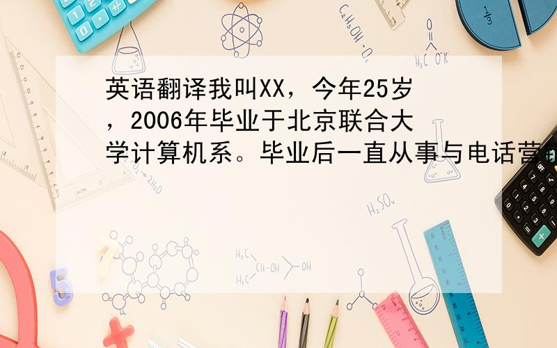 英语翻译我叫XX，今年25岁，2006年毕业于北京联合大学计算机系。毕业后一直从事与电话营销相关的工作，所以我善于与客户