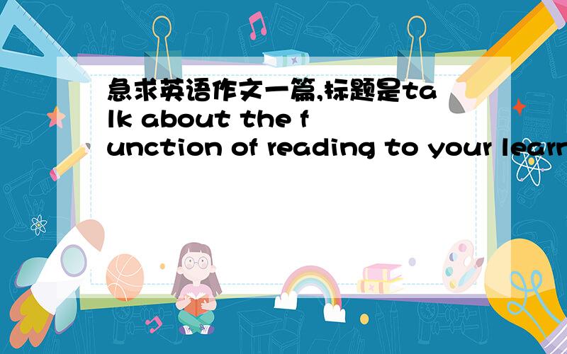 急求英语作文一篇,标题是talk about the function of reading to your learn