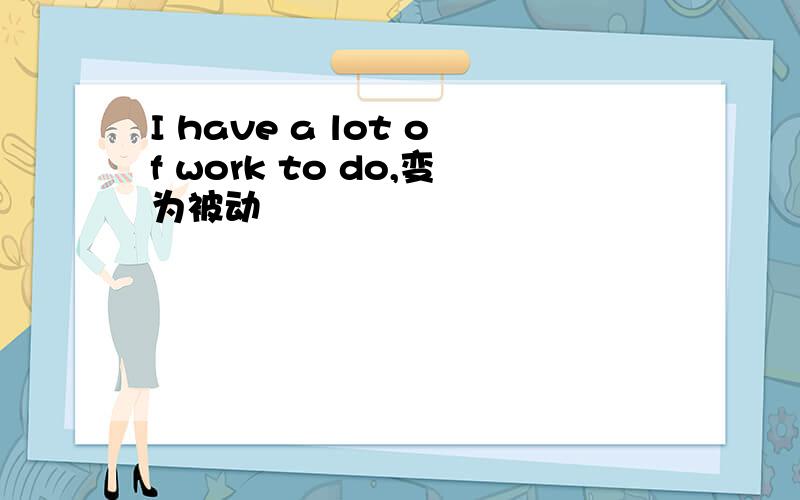 I have a lot of work to do,变为被动