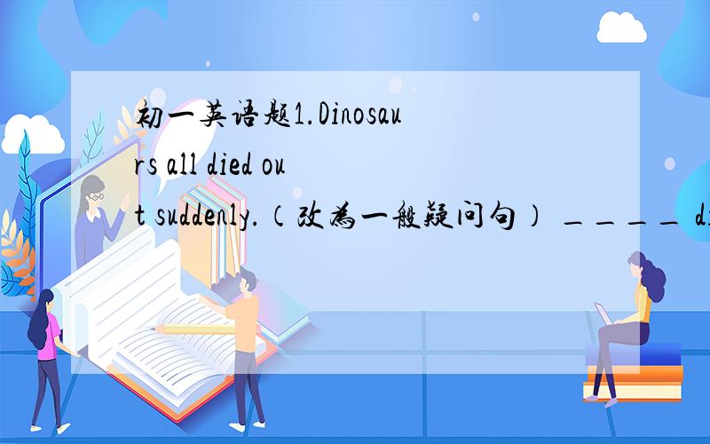 初一英语题1.Dinosaurs all died out suddenly.（改为一般疑问句） ____ dinosa