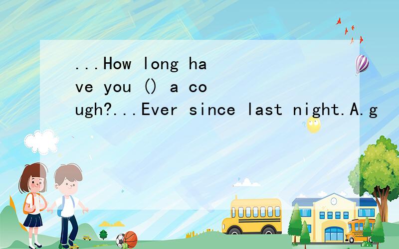 ...How long have you () a cough?...Ever since last night.A.g