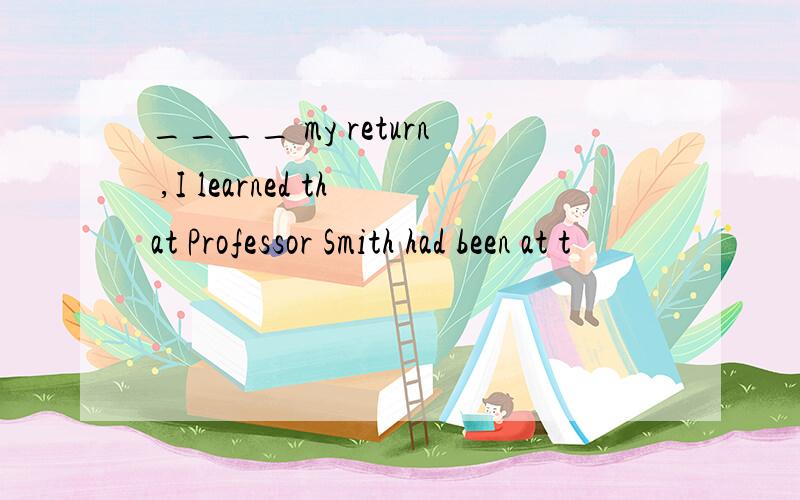 ____ my return ,I learned that Professor Smith had been at t