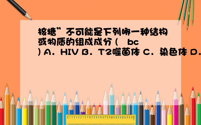 核糖”不可能是下列哪一种结构或物质的组成成分 (　bc　) A．HIV B．T2噬菌体 C．染色体 D．ATP