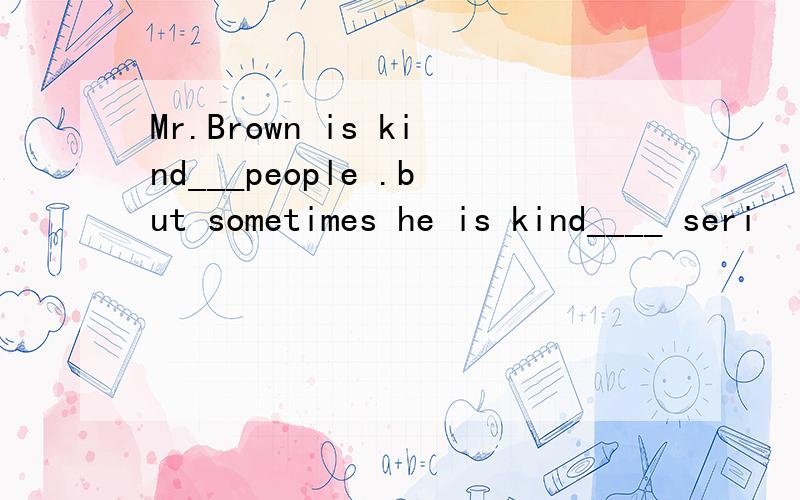 Mr.Brown is kind___people .but sometimes he is kind____ seri