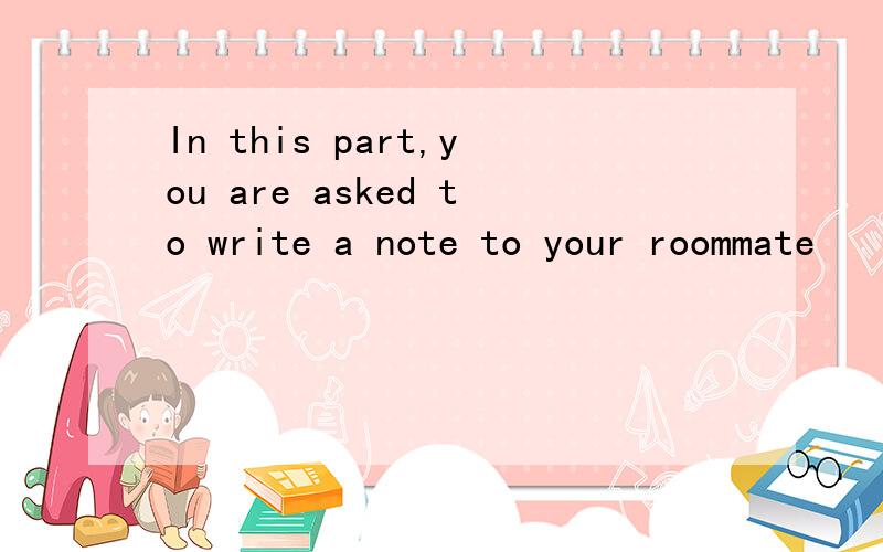 In this part,you are asked to write a note to your roommate