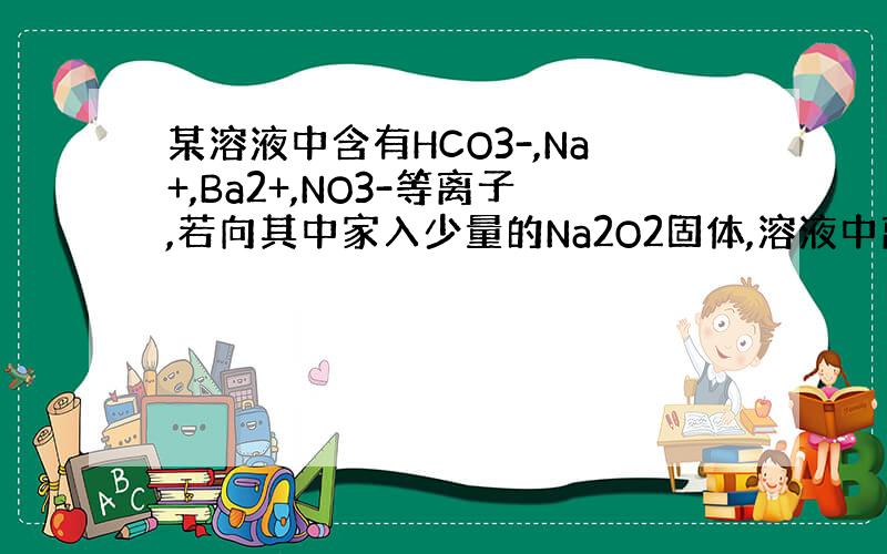 某溶液中含有HCO3-,Na+,Ba2+,NO3-等离子,若向其中家入少量的Na2O2固体,溶液中离子浓度基本不变的是什