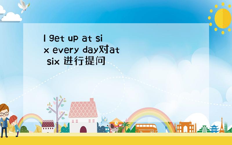 I get up at six every day对at six 进行提问