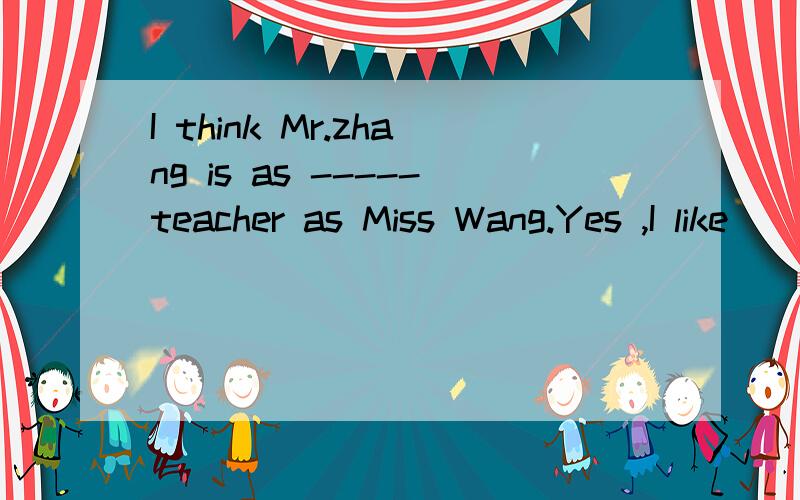 I think Mr.zhang is as -----teacher as Miss Wang.Yes ,I like