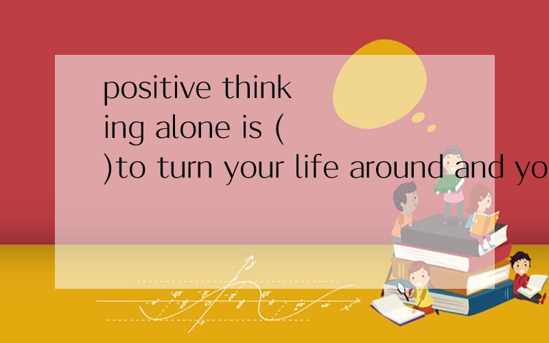 positive thinking alone is ()to turn your life around and yo