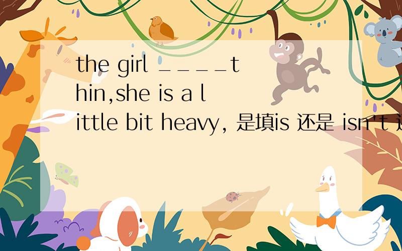 the girl ____thin,she is a little bit heavy, 是填is 还是 isn't 还