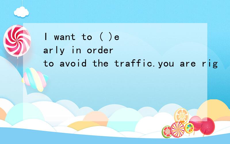 I want to ( )early in order to avoid the traffic.you are rig