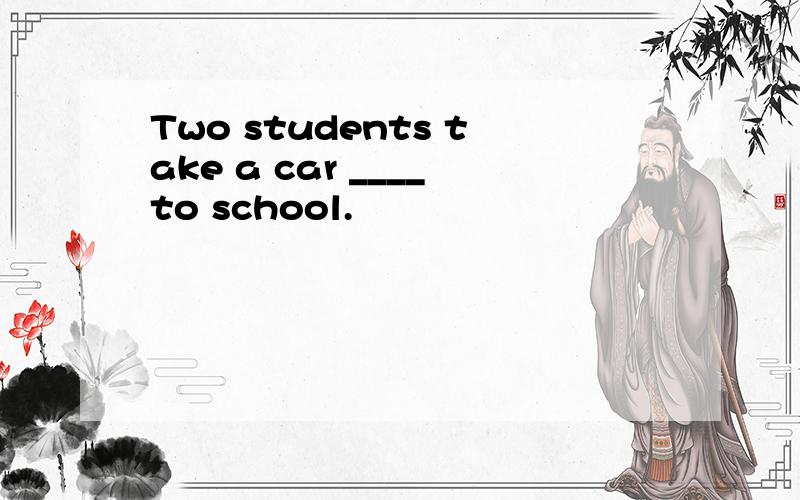Two students take a car ____to school.