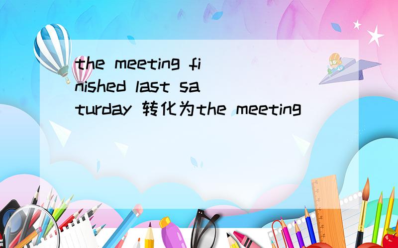 the meeting finished last saturday 转化为the meeting____ ____ _