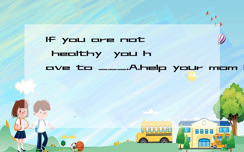 If you are not healthy,you have to ___.A.help your mom B.go