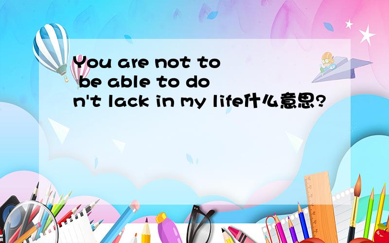 You are not to be able to don't lack in my life什么意思?