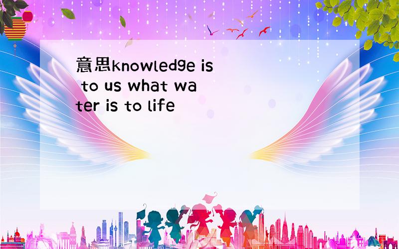 意思knowledge is to us what water is to life