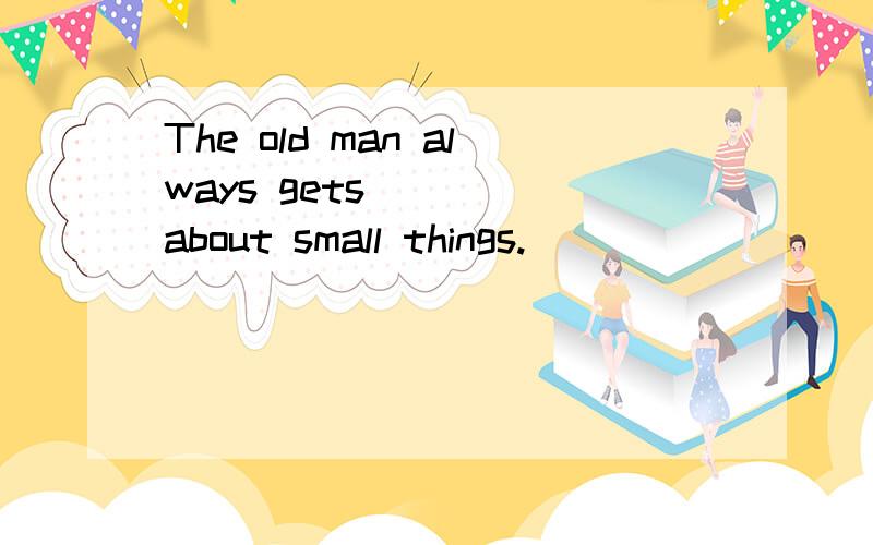 The old man always gets ___ about small things.