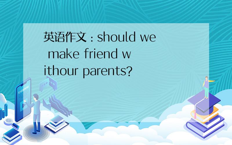 英语作文：should we make friend withour parents?