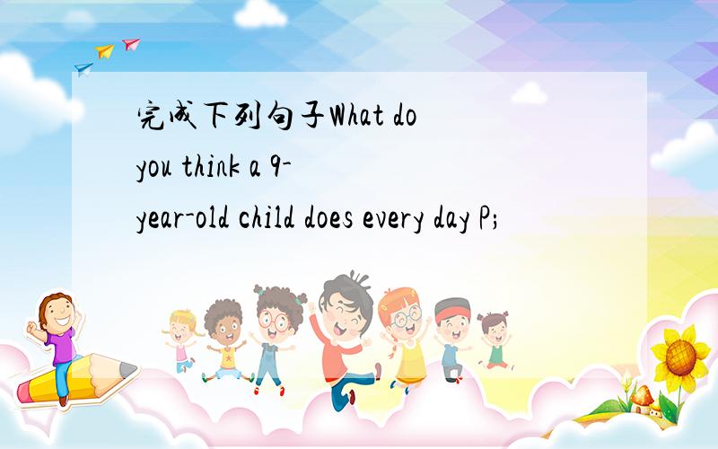 完成下列句子What do you think a 9-year-old child does every day P;