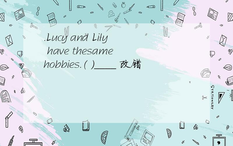 .Lucy and Lily have thesame hobbies.（ ）____ 改错