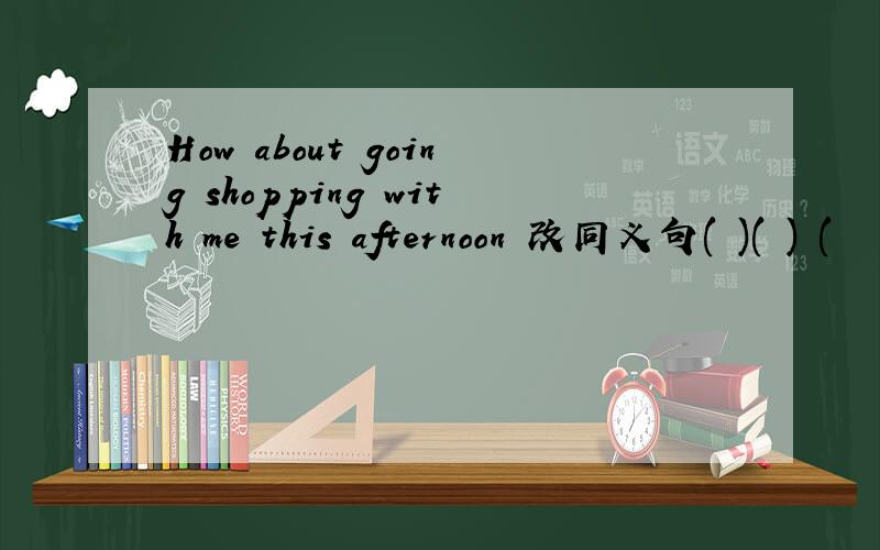 How about going shopping with me this afternoon 改同义句( )( ) (