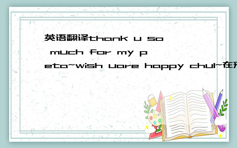 英语翻译thank u so much for my peta~wish uare happy chul~在来段回复的话