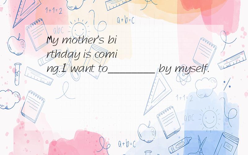My mother's birthday is coming.I want to________ by myself.