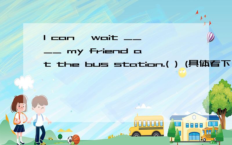 I can' wait ____ my friend at the bus station.( ) (具体看下）