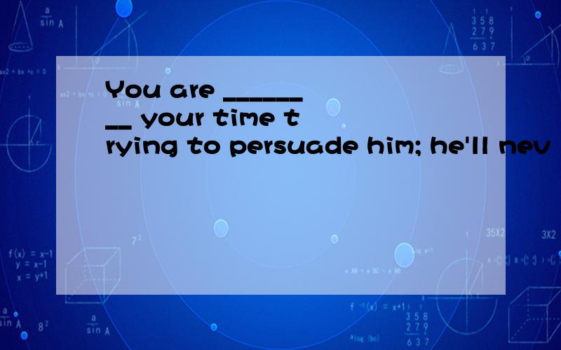 You are ________ your time trying to persuade him; he'll nev