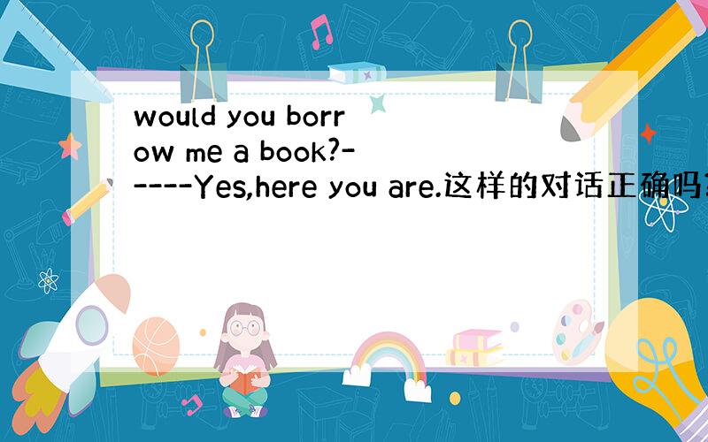 would you borrow me a book?-----Yes,here you are.这样的对话正确吗?
