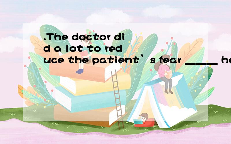 .The doctor did a lot to reduce the patient’s fear ______ he