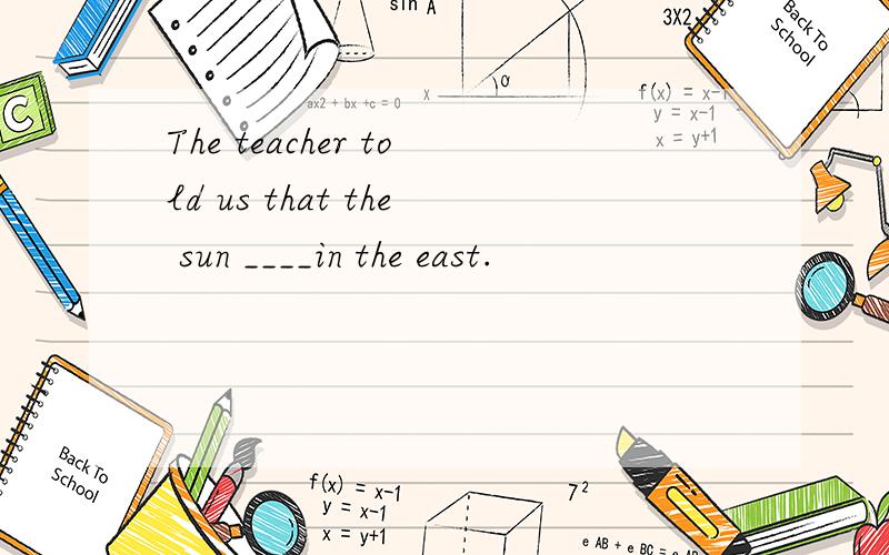 The teacher told us that the sun ____in the east.