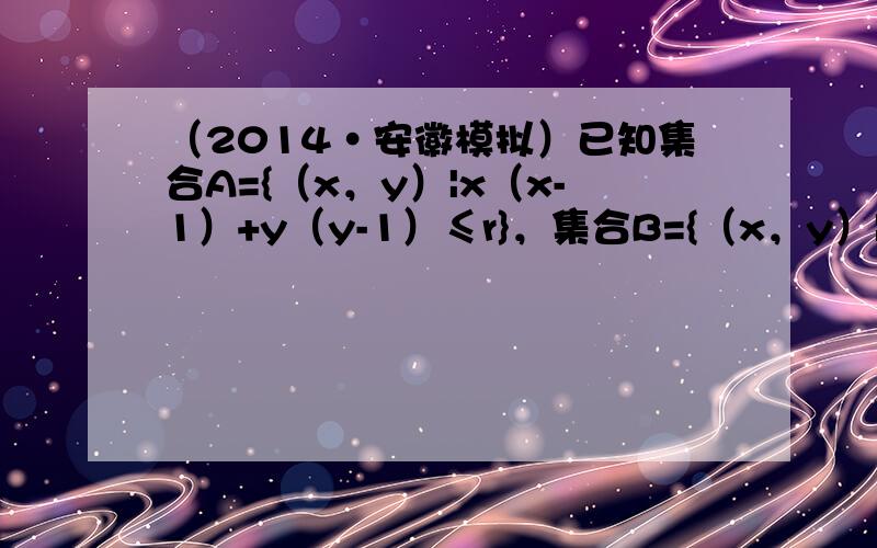 （2014•安徽模拟）已知集合A={（x，y）|x（x-1）+y（y-1）≤r}，集合B={（x，y）|x2+y2≤r2