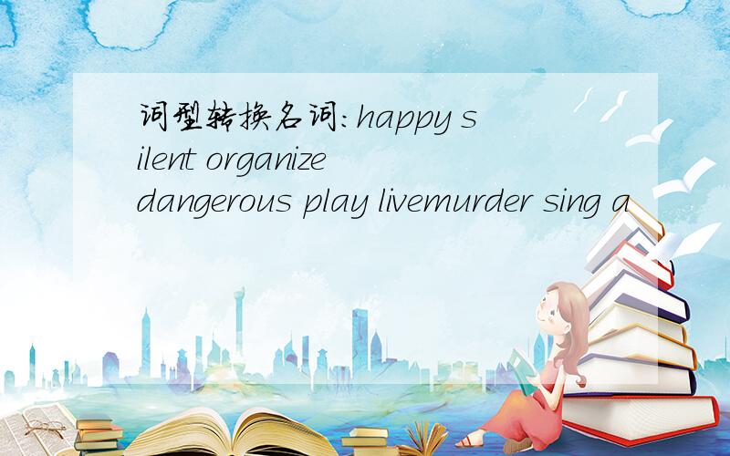 词型转换名词:happy silent organizedangerous play livemurder sing a