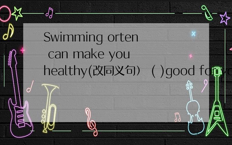 Swimming orten can make you healthy(改同义句） ( )good for your (