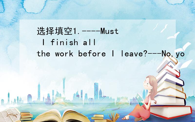 选择填空1.----Must I finish all the work before I leave?---No,yo